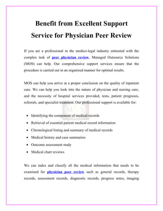 Benefit from Excellent Support
     Service for Physician Peer Review

If you are a professional in the medico-legal industry entrusted with the
complex task of peer physician review, Managed Outsource Solutions
(MOS) can help. Our comprehensive support services ensure that the
procedure is carried out in an organized manner for optimal results.


MOS can help you arrive at a proper conclusion on the quality of inpatient
care. We can help you look into the nature of physician and nursing care,
and the necessity of hospital services provided, tests, patient prognosis,
referrals, and specialist treatment. Our professional support is available for:


 • Identifying the component of medical records
 • Retrieval of essential patient medical record information
 • Chronological listing and summary of medical records
 • Medical history and case summaries
 • Outcome assessment study
 • Medical chart reviews


We can index and classify all the medical information that needs to be
examined for physician peer review such as general records, therapy
records, assessment records, diagnostic records, progress notes, imaging
 