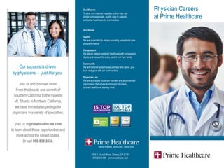 Physician Careers
at Prime Healthcare
Our Mission
To save and improve hospitals so that they can
deliver compassionate, quality care to patients
and better healthcare for communities.
Our Values
Quality
We are committed to always providing exceptional care
and performance.
Compassion
We deliver patient-centered healthcare with compassion,
dignity and respect for every patient and their family.
Community
We are honored to be trusted partners who serve, give
back and grow with our communities.
Physician-Led
We are a uniquely physician-founded and physician-led
organization that allows doctors and clinicians
to direct healthcare at every level.
Our success is driven
by physicians — just like you.
Join us and discover more!
From the beauty and warmth of
Southern California to the majestic
Mt. Shasta in Northern California,
we have immediate openings for
physicians in a variety of specialties.
Visit us at primehealthcare.com
to learn about these opportunities and
more across the United States.
Or call 909-938-3558.
3300 E. Guasti Road, Ontario, CA 91761
909-235-4400 primehealthcare.com
 