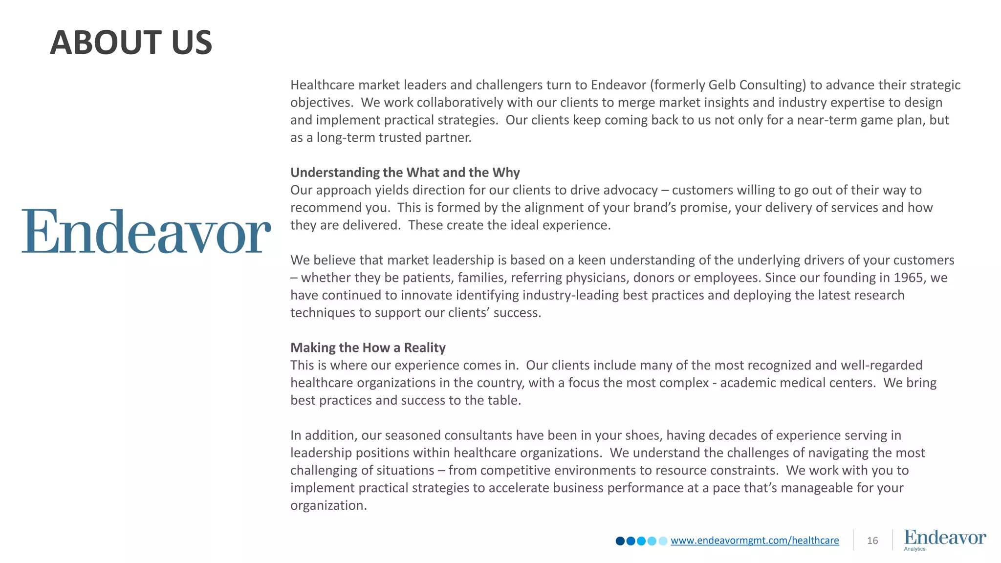 www.endeavormgmt.com/healthcare
ABOUT US
16
Healthcare market leaders and challengers turn to Endeavor (formerly Gelb Consulting) to advance their strategic
objectives. We work collaboratively with our clients to merge market insights and industry expertise to design
and implement practical strategies. Our clients keep coming back to us not only for a near-term game plan, but
as a long-term trusted partner.
Understanding the What and the Why
Our approach yields direction for our clients to drive advocacy – customers willing to go out of their way to
recommend you. This is formed by the alignment of your brand’s promise, your delivery of services and how
they are delivered. These create the ideal experience.
We believe that market leadership is based on a keen understanding of the underlying drivers of your customers
– whether they be patients, families, referring physicians, donors or employees. Since our founding in 1965, we
have continued to innovate identifying industry-leading best practices and deploying the latest research
techniques to support our clients’ success.
Making the How a Reality
This is where our experience comes in. Our clients include many of the most recognized and well-regarded
healthcare organizations in the country, with a focus the most complex - academic medical centers. We bring
best practices and success to the table.
In addition, our seasoned consultants have been in your shoes, having decades of experience serving in
leadership positions within healthcare organizations. We understand the challenges of navigating the most
challenging of situations – from competitive environments to resource constraints. We work with you to
implement practical strategies to accelerate business performance at a pace that’s manageable for your
organization.
 