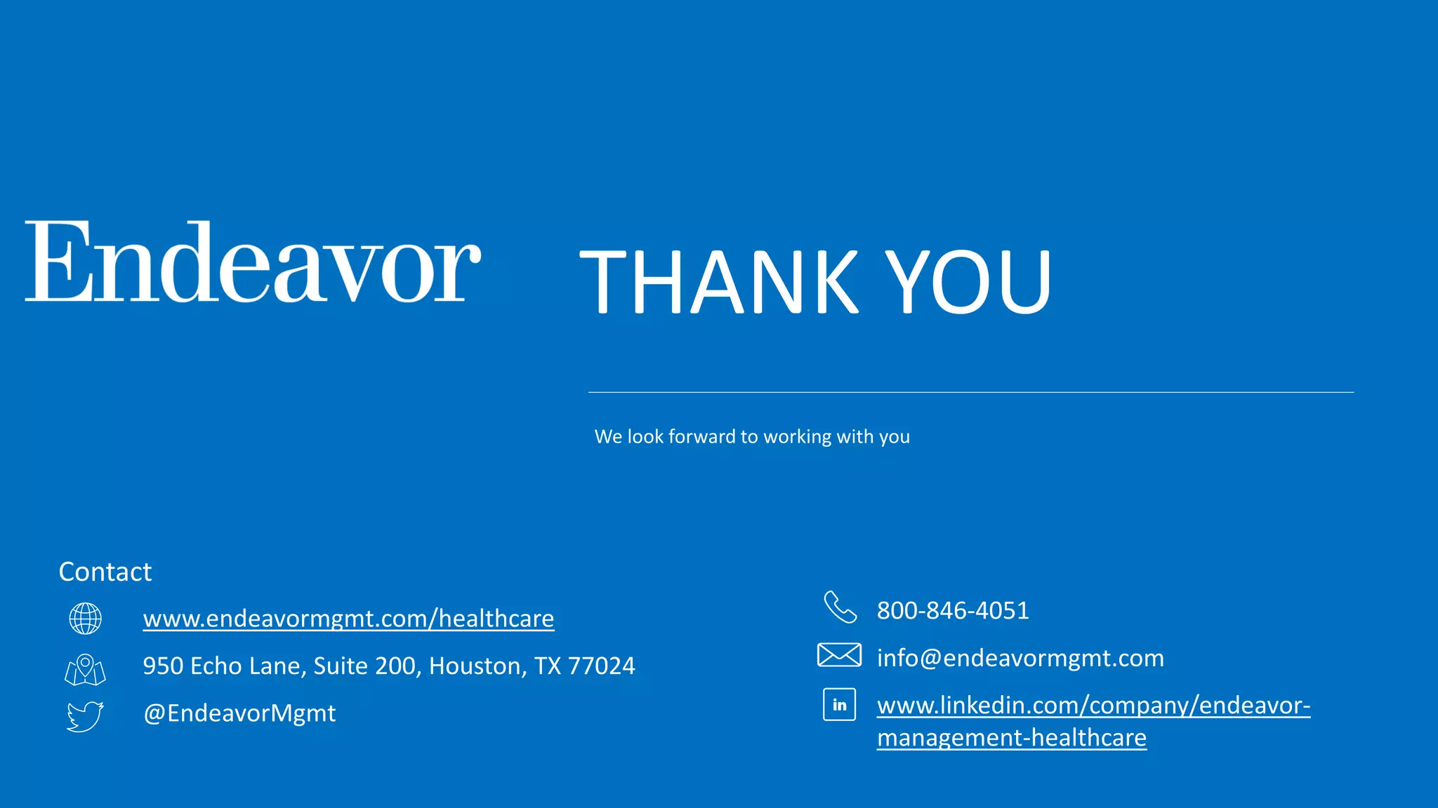 THANK YOU
www.endeavormgmt.com/healthcare
950 Echo Lane, Suite 200, Houston, TX 77024
@EndeavorMgmt
Contact
800-846-4051
info@endeavormgmt.com
www.linkedin.com/company/endeavor-
management-healthcare
We look forward to working with you
 