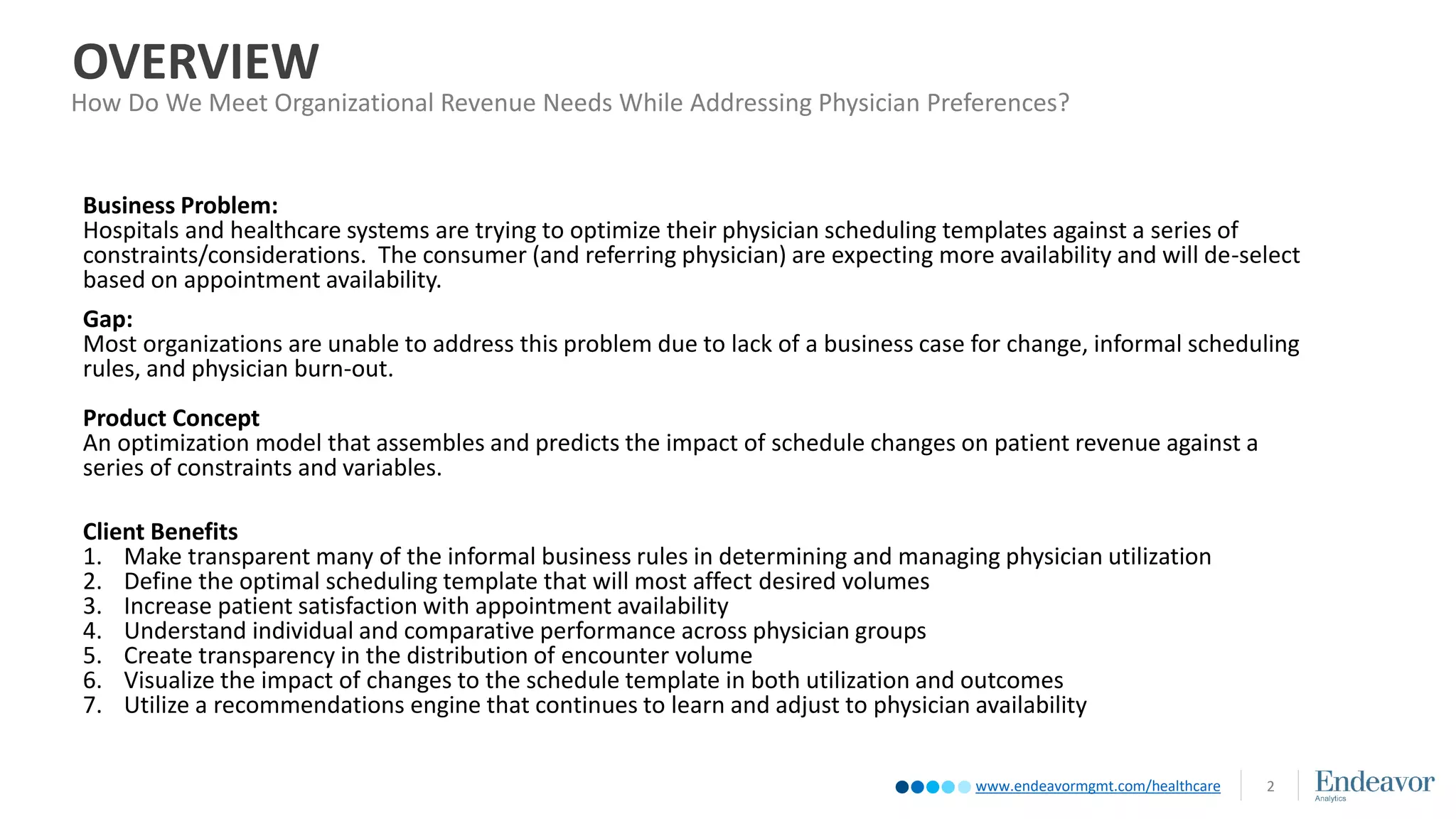 www.endeavormgmt.com/healthcare
Business Problem:
Hospitals and healthcare systems are trying to optimize their physician scheduling templates against a series of
constraints/considerations. The consumer (and referring physician) are expecting more availability and will de-select
based on appointment availability.
Gap:
Most organizations are unable to address this problem due to lack of a business case for change, informal scheduling
rules, and physician burn-out.
Product Concept
An optimization model that assembles and predicts the impact of schedule changes on patient revenue against a
series of constraints and variables.
Client Benefits
1. Make transparent many of the informal business rules in determining and managing physician utilization
2. Define the optimal scheduling template that will most affect desired volumes
3. Increase patient satisfaction with appointment availability
4. Understand individual and comparative performance across physician groups
5. Create transparency in the distribution of encounter volume
6. Visualize the impact of changes to the schedule template in both utilization and outcomes
7. Utilize a recommendations engine that continues to learn and adjust to physician availability
OVERVIEW
How Do We Meet Organizational Revenue Needs While Addressing Physician Preferences?
2
 