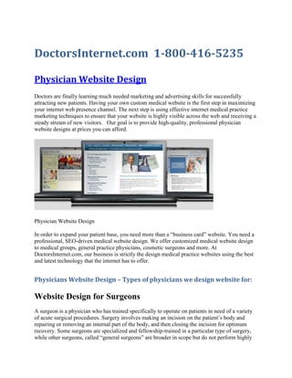 DoctorsInternet.com  1-800-416-5235<br />Physician Website Design<br />Doctors are finally learning much needed marketing and advertising skills for successfully attracting new patients. Having your own custom medical website is the first step in maximizing your internet web presence channel. The next step is using effective internet medical practice marketing techniques to ensure that your website is highly visible across the web and receiving a steady stream of new visitors.   Our goal is to provide high-quality, professional physician website designs at prices you can afford.<br />Physician Website Design<br />In order to expand your patient base, you need more than a “business card” website. You need a professional, SEO-driven medical website design. We offer customized medical website design to medical groups, general practice physicians, cosmetic surgeons and more. At DoctorsInternet.com, our business is strictly the design medical practice websites using the best and latest technology that the internet has to offer.<br />Physicians Website Design – Types of physicians we design website for:<br />Website Design for Surgeons<br />A surgeon is a physician who has trained specifically to operate on patients in need of a variety of acute surgical procedures. Surgery involves making an incision on the patient’s body and repairing or removing an internal part of the body, and then closing the incision for optimum recovery. Some surgeons are specialized and fellowship-trained in a particular type of surgery, while other surgeons, called “general surgeons” are broader in scope but do not perform highly specialized types of surgery such as brain or heart surgeries. Web Design for Surgeons, some specialties include General Surgeons Web Design, Orthopedic Surgeon Web Design, Neurosurgeons Web Design and Plastic Surgeons Web Design.<br />Website Design for Internal Medicine Physician<br />An internist, or internal medicine physician, is a primary care doctor who primarily sees patients in an office-based setting, in addition to rounding on patients in the hospital. Internists are typically generalists who cover a broad scope of medicine to include total body wellness, disease prevention, and management of chronic conditions and illnesses. Internists typically treat adults, some adolescents, and elderly as well. Web Design for Internal Medicine, some specialties include Cardiologist Web Design, Oncologist Website Design and Endocrinologist Website Design.<br />Dermatologist Website Design<br />A dermatologist is a physician trained to treat diseases and conditions of the skin, on any part of the body. Dermatologists can treat anything from a fungus or bacterial infection of the skin, to various types of cancer. Dermatologists remove cancerous or unhealthy lesions from the skin, in a minor outpatient surgical procedure.<br />Pediatrician Website Design<br />You must really love kids to be a pediatrician. Pediatricians only care for younger patients, from infancy through age 18, or sometimes as high as age 21. Pediatricians provide primary health care to children including immunizations, well-baby checks and school physicals, and treatment of coughs and colds, among many other things. More seriously ill or complicated patients may be referred to a pediatric sub-specialist for more specialized treatment.<br />Psychiatrist Website Design<br />A psychiatrist treats the mental health and well-being of the patient. Psychiatrists may also be office-based, hospital-based, or a combination thereof. Most psychiatrists prefer to practice in an office setting. Some psychiatrists may focus on Child and Adolescent psychiatry, or on addiction medicine.<br />What you get with our Physician Website Design<br />Medical Practice Web Design<br />Custom Physician WebsiteSEO Optimized Physician DesignPhysician Specific ContentUnlimited Content ChangesTechnical SupportWebsite HostingFree Email AddressesMonthly Analytics ReportsGet a Tracking Phone NumberPhysician Login AreaAbility to Listen to Calls<br /> <br />SEO for Physician<br />Search Engine Optimization for Physicians<br />Search Engine Optimization (SEO) is the process of having your website rank high on Google, Yahoo, and Bing.<br />SEO is what gets you patients. If they can’t find you, they will be going to your competitors. This service creates traffic to your website which in turn gets patients walking into the door.<br />Physician Website Design | Cardiologist Web Design, dermatologist Website Design, General Surgeons Web Design, Internal Medicine Physician Web Design, Medical Website Design. Physician Web Design, Neurosurgeons Web Design and Plastic Surgeons Web Design, Oncologist Website Design and Endocrinologist Website Design, Orthopedic Surgeon Web Design, Pediatrician Website Design, physician office website design, physician office website<br />