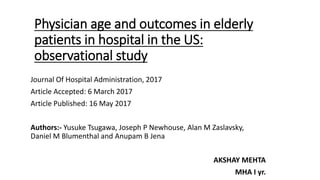 Physician age and outcomes in elderly
patients in hospital in the US:
observational study
Journal Of Hospital Administration, 2017
Article Accepted: 6 March 2017
Article Published: 16 May 2017
Authors:- Yusuke Tsugawa, Joseph P Newhouse, Alan M Zaslavsky,
Daniel M Blumenthal and Anupam B Jena
AKSHAY MEHTA
MHA I yr.
 