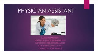 PHYSICIAN ASSISTANT
CAREER POWERPOINT
HEALTH 419- HEALTH INTERNSHIP PREP
INSTRUCTOR: MRS. KATHLEEN MEYER
DATE: TUESDAY, MAY 19, 2015
CREATED BY: HOPE JUNIOUS
 