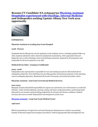 Resume CV Candidate NA-2169345730 Physician Assistant
Hospitalist experienced with Oncology, Internal Medicine
and Orthopedics seeking Upstate Albany New York area
opportunity




EXPERIENCE:

Physician Assistant at Leading East Coast Hospital

2008 - Present

Hospitalist Service Manage the care for inpatients on the medicine service, including inpatient follow up
visits, inpatient admission orders, histories and physical examinations, order appropriate labs and
diagnostic test as well as discharge orders and discharge summaries. Respond to all emergencies and
responsible for all service patients on my shift.

Medical Device Sales - Company Confidential

2004 - 2008
Independent sales representative responsible for new and existing accounts for J&J medical device
orthopedic product line. Was chief liaison for providing product and technical assistance in the operating
room to orthopedic physicians. Maintained all records of inventory and tracked all product orders .

Physician Assistant - East Coast Correctional Medical Services

2001-2004
Managed, treated and had full responsibility for urgent care and chronic care of all inmates in a multi bed
infirmary. Tasks included splinting, suturing, casting, and minor surgical procedures, performing initial
physicals for new inmates and prescribing medications for all acute and chronic conditions. Ordered
necessary lab work as needed. Responded to all emergencies as they arose.

Physician Assistant - Large East Coast Medical Center

1996-2001



Mid-level practitioner in Urgent Care and main Emergency Department at a tertiary care teaching
hospital. Preformed surgical and emergency procedures. Ordered appropriated labs and diagnostic test.
 