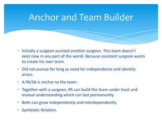 Initially a surgeon assisted another surgeon. This team doesn’t
exist now in any part of the world. Because assistant surgeon wants
to create his own team.
Did not pursue for long as need for independence and identity
arises.
A PA/SA is anchor to the team.
Together with a surgeon, PA can build the team under trust and
mutual understanding which can last permanently.
Both can grow independently and interdependently.
Symbiotic Relation.
Anchor and Team Builder
 