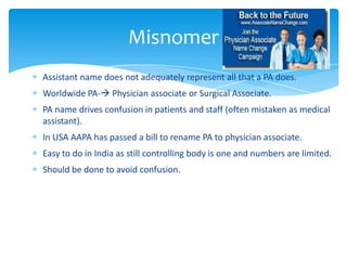 Assistant name does not adequately represent all that a PA does.
Worldwide PA- Physician associate or Surgical Associate.
PA name drives confusion in patients and staff (often mistaken as medical
assistant).
In USA AAPA has passed a bill to rename PA to physician associate.
Easy to do in India as still controlling body is one and numbers are limited.
Should be done to avoid confusion.
Misnomer
 