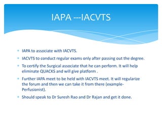 IAPA to associate with IACVTS.
IACVTS to conduct regular exams only after passing out the degree.
To certify the Surgical associate that he can perform. It will help
eliminate QUACKS and will give platform .
Further IAPA meet to be held with IACVTS meet. It will regularize
the forum and then we can take it from there (example-
Perfusionist).
Should speak to Dr Suresh Rao and Dr Rajan and get it done.
IAPA ---IACVTS
 