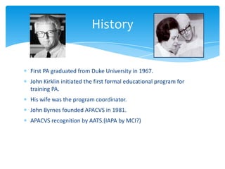First PA graduated from Duke University in 1967.
John Kirklin initiated the first formal educational program for
training PA.
His wife was the program coordinator.
John Byrnes founded APACVS in 1981.
APACVS recognition by AATS.(IAPA by MCI?)
History
 