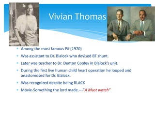 Among the most famous PA (1970)
Was assistant to Dr. Blalock who devised BT shunt.
Later was teacher to Dr. Denton Cooley in Blalock’s unit.
During the first live human child heart operation he looped and
anastomosed for Dr. Blalock.
Was recognized despite being BLACK
Movie-Something the lord made.---”A Must watch”
Vivian Thomas
 