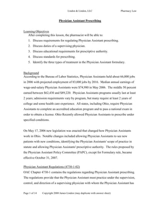 Lindon & Lindon, LLC                      Pharmacy Law


                              Physician Assistant Prescribing


Learning Objectives
   After completing this lesson, the pharmacist will be able to:
    1. Discuss requirements for regulating Physician Assistant prescribing.
    2. Discuss duties of a supervising physician.
    3. Discuss educational requirements for prescriptive authority.
    4. Discuss standards for prescribing.
    5. Identify the three types of treatment in the Physician Assistant formulary.


Background
According to the Bureau of Labor Statistics, Physician Assistants held about 66,000 jobs
in 2006 with projected employment of 83,000 jobs by 2016. Median annual earnings of
wage-and-salary Physician Assistants were $74,980 in May 2006. The middle 50 percent
earned between $62,430 and $89,220. Physician Assistants programs usually last at least
2 years; admission requirements vary by program, but many require at least 2 years of
college and some health care experience. All states, including Ohio, require Physician
Assistants to complete an accredited education program and to pass a national exam in
order to obtain a license. Ohio Recently allowed Physician Assistants to prescribe under
specified conditions.


On May 17, 2006 new legislation was enacted that changed how Physician Assistants
work in Ohio. Notable changes included allowing Physician Assistants to see new
patients with new conditions, identifying the Physician Assistants' scope of practice in
statute and allowing Physician Assistants' prescriptive authority. The rules proposed by
the Physician Assistant Policy Committee (PAPC), except for Formulary rule, became
effective October 31, 2007.

Physician Assistant Regulations (4730-1-02)
OAC Chapter 4730-1 contains the regulations regarding Physician Assistant prescribing.
The regulations provide that the Physician Assistant must practice under the supervision,
control, and direction of a supervising physician with whom the Physician Assistant has


Page 1 of 14   Copyright 2008 James Lindon (may duplicate with answer sheet)
 
