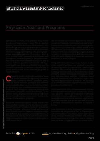 01/12/2011 18:56
                                                                                        physician-assistant-schools.net




                                                                                       Physician Assistant Programs

                                                                                       A physicians assistant, or PA, practices drugs below       The curriculum of assistant applications includes
                                                                                       physician or surgeon supervision. This occupation          a mixture of laboratory and classroom instruction.
                                                                                       shouldn’t be confused with a medical assistant, who        Human anatomy, biochemistry, physiology, patho-
                                                                                       is liable for performing routine clerical and scientific   logy, medical pharmacology, medical ethics, scien-
                                                                                       duties within the office of a healthcare practitioner.     tific medicine, and bodily prognosis are a few of the
                                                                                       Formal coaching is provided to PAs although phy-           topics covered. Lots of the colleges supply students
                                                                                       sician assistant programs. This permits them to            the ability to build upon these skills by persevering
                                                                                       carry out diagnostic, preventative healthcare, and         with with their education to obtain an associates,
                                                                                       therapeutic duties delegated by the practitioner.          bachelors, or masters degree.
                                                                                       Not solely is the work effectively-paid, PAs are in
                                                                                       excessive demand, and modifications to the Ame-            Along with formal training, college students in phy-
                                                                                       rican health care business will solely increase the        sician assistant packages are required to partake
                                                                                       demand for good PAs in the coming decade. You’ve           in scientific coaching supervised by a medical pro-
                                                                                       gotten loads of nice doctor assistant programs to          fessional. This training covers a number of areas
                                                                                       decide on from.                                            including internal medicine, household medication,
                                                                                                                                                  geriatrics, surgery, gynecology, prenatal care, pedia-


                                                                                       C
                                                                                               hanging into a PA requires a number of years       trics, and emergency medicine. The scholar could
                                                                                               of formal research and passing a national          perform the clinical work below the supervision
                                                                                               exam to receive a license. Admission neces-        of a medical practitioner in need of a PA. By doing
http://www.physician-assistant-schools.net/2011/06/physician-assistant-programs.html




                                                                                       sities for doctor assistant packages vary however          so, the medical rotation might eventually result in
                                                                                       most candidates have some work expertise within            permanent employment.
                                                                                       the healthcare area in addition to a school degree.
                                                                                       Many of them have prior expertise working as a             States have totally different requirements and bes-
                                                                                       paramedic, emergency medical technician, or re-            tow totally different tasks upon the physicians assis-
                                                                                       gistered nurse. This expertise gives them with some        tant. All states require the completion of a formal,
                                                                                       primary healthcare data that comes in handy in the         accredited educational program. After college stu-
                                                                                       course of the academic program.                            dents graduate from doctor assistant applications,
                                                                                                                                                  each state requires that the person take and cross
                                                                                       Physician assistant programs usually require two           a national examination in an effort to acquire a
                                                                                       years of full time study. Nearly all of these educatio-    license.
                                                                                       nal alternatives are provided by way of 4-yr faculties,
                                                                                       medical faculties, colleges of allied well being, or       State legislation and the monitoring practitioner
                                                                                       tutorial health centers. However, a program might          determine the obligations of PAs. In states with in-
                                                                                       also be found at a hospital, community school, or          side metropolis or rural clinics, the PA could serve
                                                                                       throughout the military. As of 2010, there have been       as the principal healthcare provider. The primary
                                                                                       142 provisionally accredited or accredited applica-        practitioner may go in the clinic only a couple of
                                                                                       tions within the U.S.                                      days per week. This requires the PA to seek the ad-




                                                                                       Love this                     PDF?              Add it to your Reading List! 4 joliprint.com/mag
                                                                                                                                                                                                 Page 1
 