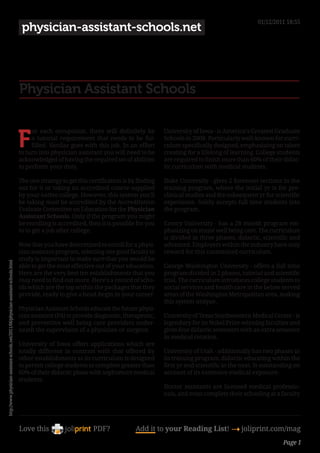01/12/2011 18:55
                                                                                       physician-assistant-schools.net




                                                                                      Physician Assistant Schools


                                                                                      F
                                                                                           or each occupation, there will definitely be          University of Iowa - is America’s Greatest Graduate
                                                                                           a tutorial requirement that needs to be ful-          Schools in 2008. Particularly well-known for curri-
                                                                                           filled. Similar goes with this job. In an effort      culum specifically designed, emphasizing on talent
                                                                                      to turn into physician assistant you will need to be       creating for a lifelong of learning. College students
                                                                                      acknowledged of having the required set of abilities       are required to finish more than 60% of their didac-
                                                                                      to perform your duty.                                      tic curriculum with medical students.

                                                                                      The one strategy to get this certification is by finding   Duke University - gives 2 foremost sections in the
                                                                                      out for it or taking an accredited course supplied         training program, where the initial yr is for pre-
                                                                                      by your native college. However, this system you’ll        clinical studies and the subsequent yr for scientific
                                                                                      be taking must be accredited by the Accreditation          experience. Solely accepts full time students into
                                                                                      Evaluate Committee on Education for the Physician          the program.
                                                                                      Assistant Schools. Only if the program you might
                                                                                      be enrolling is accredited, then it is possible for you    Emory University - has a 28 month program em-
                                                                                      to to get a job after college.                             phasizing on major well being care. The curriculum
                                                                                                                                                 is divided in three phases, didactic, scientific and
                                                                                      Now that you have determined to enroll for a physi-        advanced. Employers within the industry have only
                                                                                      cian assistant program, selecting one good faculty to      reward for this customized curriculum.
                                                                                      study is important to make sure that you would be
http://www.physician-assistant-schools.net/2011/06/physician-assistant-schools.html




                                                                                      able to get the most effective out of your education.      George Washington University - offers a full time
                                                                                      Here are the very best ten establishments that you         program divided in 2 phases, tutorial and scientific
                                                                                      may need to find out more. Here’s a record of scho-        trial. The curriculum introduces college students to
                                                                                      ols which are the top within the packages that they        social services and health care in the below served
                                                                                      provide, ready to give a head-begin in your career.        areas of the Washington Metropolitan area, making
                                                                                                                                                 this system unique.
                                                                                      Physician Assistant Schools educate the future physi-
                                                                                      cian assistant (PA) to provide diagnostic, therapeutic,    University of Texas Southwestern Medical Center - is
                                                                                      and preventive well being care providers under-            legendary for its Nobel Prize-winning faculties and
                                                                                      neath the supervision of a physician or surgeon            gives four didactic semesters with an extra semester
                                                                                                                                                 in medical rotation.
                                                                                      University of Iowa offers applications which are
                                                                                      totally different in contrast with that offered by         University of Utah - additionally has two phases in
                                                                                      other establishments as its curriculum is designed         its training program, didactic educating within the
                                                                                      to permit college students to complete greater than        first yr and scientific in the next. Is outstanding on
                                                                                      60% of their didactic phase with sophomore medical         account of its extensive medical exposure.
                                                                                      students.
                                                                                                                                                 Doctor assistants are licensed medical professio-
                                                                                                                                                 nals, and must complete their schooling at a faculty




                                                                                      Love this                     PDF?              Add it to your Reading List! 4 joliprint.com/mag
                                                                                                                                                                                                Page 1
 