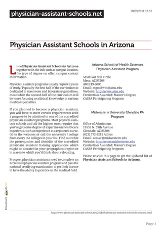 20/09/2011 19:52
                 physician-assistant-schools.net




                Physician Assistant Schools in Arizona

                                                                                      Arizona School of Health Sciences

                L
                     ist of Physician Assistant Schools in Arizona
                     together with the info such as campus location,                     Physician Assistant Program
                     the type of degree on offer, campus contact
                information.                                                  5850 East Still Circle
                                                                              Mesa, AZ 85206
                Physician assistant programs usually require 2 years          480/219-6000
                of study. Typically the first half of the curriculum is       Email: mgoodwin@atsu.edu
                dedicated to classroom and laboratory guidelines,             Website: http://www.atsu.edu
                meanwhile the second half of the curriculum will              Credentials Awarded: Master’s Degree
                be more focusing on clinical knowledge in various             CASPA Participating Program
                medical specialties.

                If you planned to become a physician assistant,
                you will have to meet certain requirements with                       Midwestern University Glendale PA
                a purpose to be admitted to one of the accredited                                 Program
                physician assistant programs. Most physical assis-
                tant schools and all the highest ones require that            Office of Admissions
                you’ve got some degree of expertise on healthcare             19555 N. 59th Avenue
                experience, such as experience as a registered nurse.         Glendale, AZ 85308
                Go to the websites or call the university / college           (623) 572-3215 Admis
                from every the colleges in your list. Find out what           Email: aessar@midwestern.edu
                the prerequisites and checklist of the accredited             Website: http://www.midwestern.edu
                physicians assistant training applications which              Credentials Awarded: Master’s Degree
                might be alocated in your geographical region or              CASPA Participating Program
                in a area to which you’d think about relocating.
                                                                              Please re-visit this page to get the updated list of
                Prospect physician assistants need to complete an             Physician Assistant Schools in Arizona.
                accredited physician assistant program and pass the
                national certifying examination to get their license
                to have the ability to practice in the medical field.
joliprint
 Printed with




                                                 http://www.physician-assistant-schools.net/2011/06/physician-assistant-schools-in-arizona.html



                                                                                                                                         Page 1
 