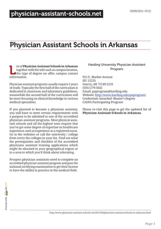 20/09/2011 19:52
                 physician-assistant-schools.net




                Physician Assistant Schools in Arkansas

                                                                                    Harding University Physician Assistant

                L
                     ist of Physician Assistant Schools in Arkansas
                     together with the info such as campus location,                              Program
                     the type of degree on offer, campus contact
                information.                                                  915 E. Market Avenue
                                                                              HU 12231
                Physician assistant programs usually require 2 years          Searcy, AR 72149-2231
                of study. Typically the first half of the curriculum is       (501) 279-5642
                dedicated to classroom and laboratory guidelines,             Email: paprogram@harding.edu
                meanwhile the second half of the curriculum will              Website: http://www.harding.edu/paprogram/
                be more focusing on clinical knowledge in various             Credentials Awarded: Master’s Degree
                medical specialties.                                          CASPA Participating Program

                If you planned to become a physician assistant,               Please re-visit this page to get the updated list of
                you will have to meet certain requirements with               Physician Assistant Schools in Arkansas.
                a purpose to be admitted to one of the accredited
                physician assistant programs. Most physical assis-
                tant schools and all the highest ones require that
                you’ve got some degree of expertise on healthcare
                experience, such as experience as a registered nurse.
                Go to the websites or call the university / college
                from every the colleges in your list. Find out what
                the prerequisites and checklist of the accredited
                physicians assistant training applications which
                might be alocated in your geographical region or
                in a area to which you’d think about relocating.

                Prospect physician assistants need to complete an
                accredited physician assistant program and pass the
                national certifying examination to get their license
                to have the ability to practice in the medical field.
joliprint
 Printed with




                                                http://www.physician-assistant-schools.net/2011/06/physician-assistant-schools-in-arkansas.html



                                                                                                                                         Page 1
 