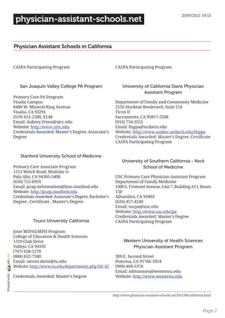 20/09/2011 19:55
                 physician-assistant-schools.net


                Physician Assistant Schools in California


                CASPA Participating Program                            CASPA Participating Program



                   San Joaquin Valley College PA Program                    University of California Davis Physician
                                                                                       Assistant Program
                Primary Care PA Program
                Visalia Campus                                         Department of Family and Community Medicine
                8400 W. Mineral King Avenue                            2516 Stockton Boulevard, Suite 254
                Visalia, CA 93291                                      Ticon II
                (559) 651-2500, X148                                   Sacramento, CA 95817-2208
                Email: Aubrey.Priest@sjvc.edu                          (916) 734-3551
                Website: http://www.sjvc.edu                           Email: fnppa@ucdavis.edu
                Credentials Awarded: Master’s Degree, Associate’s      Website: http://www.ucdmc.ucdavis.edu/fnppa
                Degree                                                 Credentials Awarded: Master’s Degree, Certificate
                                                                       CASPA Participating Program


                   Stanford University School of Medicine
                                                                            University of Southern California - Keck
                Primary Care Associate Program                                        School of Medicine
                1215 Welch Road, Modular G
                Palo Alto, CA 94305-5408                               USC Primary Care Physician Assistant Program
                (650) 725-6959                                         Department of Family Medicine
                Email: pcap-information@lists.stanford.edu             1000 S. Fremont Avenue, Unit 7, Building A11, Room
                Website: http://pcap.stanford.edu                      150
                Credentials Awarded: Associate’s Degree, Bachelor’s    Alhambra, CA 91803
                Degree , Certificate , Master’s Degree                 (626) 457-4240
                                                                       Email: uscpa@usc.edu
                                                                       Website: http://www.usc.edu/pa
                                                                       Credentials Awarded: Master’s Degree
                          Touro University California                  CASPA Participating Program

                Joint MSPAS/MPH Program
                College of Education & Health Sciences
                1310 Club Drive                                              Western University of Health Sciences
                Vallejo, CA 94592                                                Physician Assistant Program
                (707) 638-5270
joliprint




                (888) 652-7580                                         309 E. Second Street
                Email: steven.davis@tu.edu                             Pomona, CA 91766-1854
                Website: http://www.tu.edu/departments.php?id=42       (909) 469-5378
                                                                       Email: admissions@westernu.edu
 Printed with




                Credentials Awarded: Master’s Degree                   Website: http://www.westernu.edu



                                                                      http://www.physician-assistant-schools.net/2011/06/california.html



                                                                                                                                  Page 2
 