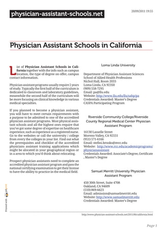 20/09/2011 19:55
                 physician-assistant-schools.net




                Physician Assistant Schools in California

                                                                                            Loma Linda University

                L
                     ist of Physician Assistant Schools in Cali-
                     fornia together with the info such as campus
                     location, the type of degree on offer, campus         Department of Physician Assistant Sciences
                contact information.                                       School of Allied Health Professions
                                                                           Nichol Hall, Room 2033
                Physician assistant programs usually require 2 years       Loma Linda, CA 92350
                of study. Typically the first half of the curriculum is    (909) 558-7295
                dedicated to classroom and laboratory guidelines,          Email: pa@llu.edu
                meanwhile the second half of the curriculum will           Website: http://www.llu.edu/llu/sahp/pa
                be more focusing on clinical knowledge in various          Credentials Awarded: Master’s Degree
                medical specialties.                                       CASPA Participating Program

                If you planned to become a physician assistant,
                you will have to meet certain requirements with
                a purpose to be admitted to one of the accredited              Riverside Community College/Riverside
                physician assistant programs. Most physical assis-            County Regional Medical Center Physician
                tant schools and all the highest ones require that                        Assistant Program
                you’ve got some degree of expertise on healthcare
                experience, such as experience as a registered nurse.      16130 Lasselle Street
                Go to the websites or call the university / college        Moreno Valley, CA 92551
                from every the colleges in your list. Find out what        (951) 571-6166
                the prerequisites and checklist of the accredited          Email: stefini.brooks@mvc.edu
                physicians assistant training applications which           Website: http://www.rcc.edu/academicprograms/
                might be alocated in your geographical region or           physicianassistant
                in a area to which you’d think about relocating.           Credentials Awarded: Associate’s Degree, Certificate
                                                                           , Master’s Degree
                Prospect physician assistants need to complete an
                accredited physician assistant program and pass the
                national certifying examination to get their license
                to have the ability to practice in the medical field.             Samuel Merritt University Physician
                                                                                         Assistant Program

                                                                           450 30th Street, Suite 4708
joliprint




                                                                           Oakland, CA 94609
                                                                           (510) 869-6623
                                                                           Email: admission@samuelmerritt.edu
                                                                           Website: http://www.samuelmerritt.edu
 Printed with




                                                                           Credentials Awarded: Master’s Degree



                                                                          http://www.physician-assistant-schools.net/2011/06/california.html



                                                                                                                                      Page 1
 