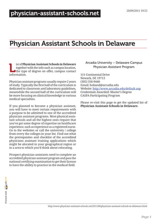 20/09/2011 19:53
                 physician-assistant-schools.net




                Physician Assistant Schools in Delaware

                                                                                  Arcadia University – Delaware Campus

                L
                     ist of Physician Assistant Schools in Delaware
                     together with the info such as campus location,                   Physician Assistant Program
                     the type of degree on offer, campus contact
                information.                                                  111 Continental Drive
                                                                              Newark, DE 19713
                Physician assistant programs usually require 2 years          (302) 356-9440
                of study. Typically the first half of the curriculum is       Email: hoband@arcadia.edu
                dedicated to classroom and laboratory guidelines,             Website: http://www.arcadia.edu/default.asp
                meanwhile the second half of the curriculum will              Credentials Awarded: Master’s Degree
                be more focusing on clinical knowledge in various             CASPA Participating Program
                medical specialties.
                                                                              Please re-visit this page to get the updated list of
                If you planned to become a physician assistant,               Physician Assistant Schools in Delaware.
                you will have to meet certain requirements with
                a purpose to be admitted to one of the accredited
                physician assistant programs. Most physical assis-
                tant schools and all the highest ones require that
                you’ve got some degree of expertise on healthcare
                experience, such as experience as a registered nurse.
                Go to the websites or call the university / college
                from every the colleges in your list. Find out what
                the prerequisites and checklist of the accredited
                physicians assistant training applications which
                might be alocated in your geographical region or
                in a area to which you’d think about relocating.

                Prospect physician assistants need to complete an
                accredited physician assistant program and pass the
                national certifying examination to get their license
                to have the ability to practice in the medical field.
joliprint
 Printed with




                                               http://www.physician-assistant-schools.net/2011/06/physician-assistant-schools-in-delaware.html



                                                                                                                                        Page 1
 