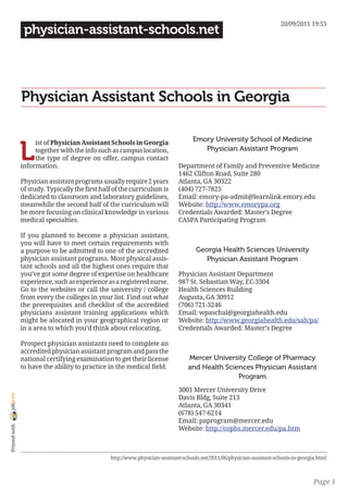 20/09/2011 19:53
                 physician-assistant-schools.net




                Physician Assistant Schools in Georgia

                                                                                    Emory University School of Medicine

                L
                     ist of Physician Assistant Schools in Georgia
                     together with the info such as campus location,                   Physician Assistant Program
                     the type of degree on offer, campus contact
                information.                                                  Department of Family and Preventive Medicine
                                                                              1462 Clifton Road, Suite 280
                Physician assistant programs usually require 2 years          Atlanta, GA 30322
                of study. Typically the first half of the curriculum is       (404) 727-7825
                dedicated to classroom and laboratory guidelines,             Email: emory-pa-admit@learnlink.emory.edu
                meanwhile the second half of the curriculum will              Website: http://www.emorypa.org
                be more focusing on clinical knowledge in various             Credentials Awarded: Master’s Degree
                medical specialties.                                          CASPA Participating Program

                If you planned to become a physician assistant,
                you will have to meet certain requirements with
                a purpose to be admitted to one of the accredited                     Georgia Health Sciences University
                physician assistant programs. Most physical assis-                      Physician Assistant Program
                tant schools and all the highest ones require that
                you’ve got some degree of expertise on healthcare             Physician Assistant Department
                experience, such as experience as a registered nurse.         987 St. Sebastian Way, EC-3304
                Go to the websites or call the university / college           Health Sciences Building
                from every the colleges in your list. Find out what           Augusta, GA 30912
                the prerequisites and checklist of the accredited             (706) 721-3246
                physicians assistant training applications which              Email: wpaschal@georgiahealth.edu
                might be alocated in your geographical region or              Website: http://www.georgiahealth.edu/sah/pa/
                in a area to which you’d think about relocating.              Credentials Awarded: Master’s Degree

                Prospect physician assistants need to complete an
                accredited physician assistant program and pass the
                national certifying examination to get their license              Mercer University College of Pharmacy
                to have the ability to practice in the medical field.             and Health Sciences Physician Assistant
                                                                                                 Program
                                                                              3001 Mercer University Drive
joliprint




                                                                              Davis Bldg, Suite 213
                                                                              Atlanta, GA 30341
                                                                              (678) 547-6214
                                                                              Email: paprogram@mercer.edu
 Printed with




                                                                              Website: http://cophs.mercer.edu/pa.htm



                                                 http://www.physician-assistant-schools.net/2011/06/physician-assistant-schools-in-georgia.html



                                                                                                                                         Page 1
 