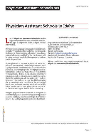 20/09/2011 19:54
                 physician-assistant-schools.net




                Physician Assistant Schools in Idaho

                                                                                              Idaho State University

                L
                     ist of Physician Assistant Schools in Idaho
                     together with the info such as campus location,
                     the type of degree on offer, campus contact             Department of Physician Assistant Studies
                information.                                                 921 South 8th Avenue, Stop 8253
                                                                             Pocatello, ID 83209-8253
                Physician assistant programs usually require 2 years         (208) 282-4726
                of study. Typically the first half of the curriculum is      Email: pa@isu.edu
                dedicated to classroom and laboratory guidelines,            Website: http://www.isu.edu/paprog
                meanwhile the second half of the curriculum will             Credentials Awarded: Master’s Degree
                be more focusing on clinical knowledge in various            CASPA Participating Program
                medical specialties.
                                                                             Please re-visit this page to get the updated list of
                If you planned to become a physician assistant,              Physician Assistant Schools in Idaho.
                you will have to meet certain requirements with
                a purpose to be admitted to one of the accredited
                physician assistant programs. Most physical assis-
                tant schools and all the highest ones require that
                you’ve got some degree of expertise on healthcare
                experience, such as experience as a registered nurse.
                Go to the websites or call the university / college
                from every the colleges in your list. Find out what
                the prerequisites and checklist of the accredited
                physicians assistant training applications which
                might be alocated in your geographical region or
                in a area to which you’d think about relocating.

                Prospect physician assistants need to complete an
                accredited physician assistant program and pass the
                national certifying examination to get their license
                to have the ability to practice in the medical field.
joliprint
 Printed with




                                                  http://www.physician-assistant-schools.net/2011/06/physician-assistant-schools-in-idaho.html



                                                                                                                                        Page 1
 