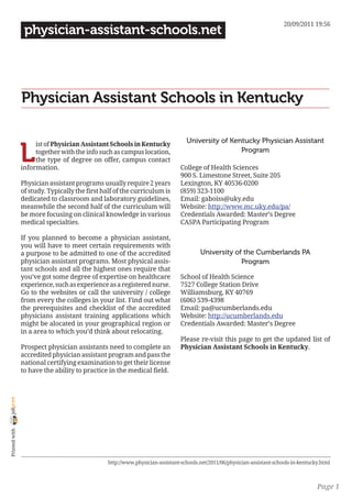 20/09/2011 19:56
                 physician-assistant-schools.net




                Physician Assistant Schools in Kentucky

                                                                                 University of Kentucky Physician Assistant

                L
                     ist of Physician Assistant Schools in Kentucky
                     together with the info such as campus location,                              Program
                     the type of degree on offer, campus contact
                information.                                                   College of Health Sciences
                                                                               900 S. Limestone Street, Suite 205
                Physician assistant programs usually require 2 years           Lexington, KY 40536-0200
                of study. Typically the first half of the curriculum is        (859) 323-1100
                dedicated to classroom and laboratory guidelines,              Email: gaboiss@uky.edu
                meanwhile the second half of the curriculum will               Website: http://www.mc.uky.edu/pa/
                be more focusing on clinical knowledge in various              Credentials Awarded: Master’s Degree
                medical specialties.                                           CASPA Participating Program

                If you planned to become a physician assistant,
                you will have to meet certain requirements with
                a purpose to be admitted to one of the accredited                      University of the Cumberlands PA
                physician assistant programs. Most physical assis-                                  Program
                tant schools and all the highest ones require that
                you’ve got some degree of expertise on healthcare              School of Health Science
                experience, such as experience as a registered nurse.          7527 College Station Drive
                Go to the websites or call the university / college            Williamsburg, KY 40769
                from every the colleges in your list. Find out what            (606) 539-4398
                the prerequisites and checklist of the accredited              Email: pa@ucumberlands.edu
                physicians assistant training applications which               Website: http://ucumberlands.edu
                might be alocated in your geographical region or               Credentials Awarded: Master’s Degree
                in a area to which you’d think about relocating.
                                                                               Please re-visit this page to get the updated list of
                Prospect physician assistants need to complete an              Physician Assistant Schools in Kentucky.
                accredited physician assistant program and pass the
                national certifying examination to get their license
                to have the ability to practice in the medical field.
joliprint
 Printed with




                                                http://www.physician-assistant-schools.net/2011/06/physician-assistant-schools-in-kentucky.html



                                                                                                                                         Page 1
 