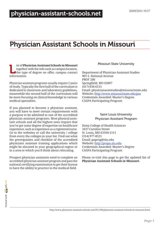 20/09/2011 19:57
                 physician-assistant-schools.net




                Physician Assistant Schools in Missouri

                                                                                             Missouri State University

                L
                     ist of Physician Assistant Schools in Missouri
                     together with the info such as campus location,
                     the type of degree on offer, campus contact              Department of Physician Assistant Studies
                information.                                                  901 S. National Avenue
                                                                              PROF 200
                Physician assistant programs usually require 2 years          Springfield, MO 65897
                of study. Typically the first half of the curriculum is       (417) 836-6151
                dedicated to classroom and laboratory guidelines,             Email: physicianasststudies@missouristate.edu
                meanwhile the second half of the curriculum will              Website: http://www.missouristate.edu/pas
                be more focusing on clinical knowledge in various             Credentials Awarded: Master’s Degree
                medical specialties.                                          CASPA Participating Program

                If you planned to become a physician assistant,
                you will have to meet certain requirements with
                a purpose to be admitted to one of the accredited                             Saint Louis University
                physician assistant programs. Most physical assis-                         Physician Assistant Program
                tant schools and all the highest ones require that
                you’ve got some degree of expertise on healthcare             Doisy College of Health Sciences
                experience, such as experience as a registered nurse.         3437 Caroline Street
                Go to the websites or call the university / college           St. Louis, MO 63104-1111
                from every the colleges in your list. Find out what           (314) 977-8521
                the prerequisites and checklist of the accredited             Email: paprog@slu.edu
                physicians assistant training applications which              Website: http://prepa.slu.edu
                might be alocated in your geographical region or              Credentials Awarded: Master’s Degree
                in a area to which you’d think about relocating.              CASPA Participating Program

                Prospect physician assistants need to complete an             Please re-visit this page to get the updated list of
                accredited physician assistant program and pass the           Physician Assistant Schools in Missouri.
                national certifying examination to get their license
                to have the ability to practice in the medical field.
joliprint
 Printed with




                                                http://www.physician-assistant-schools.net/2011/06/physician-assistant-schools-in-missouri.html



                                                                                                                                         Page 1
 