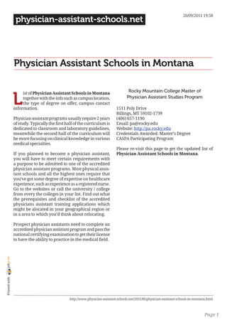 20/09/2011 19:58
                 physician-assistant-schools.net




                Physician Assistant Schools in Montana

                                                                                      Rocky Mountain College Master of

                L
                     ist of Physician Assistant Schools in Montana
                     together with the info such as campus location,                 Physician Assistant Studies Program
                     the type of degree on offer, campus contact
                information.                                                  1511 Poly Drive
                                                                              Billings, MT 59102-1739
                Physician assistant programs usually require 2 years          (406) 657-1190
                of study. Typically the first half of the curriculum is       Email: pa@rocky.edu
                dedicated to classroom and laboratory guidelines,             Website: http://pa.rocky.edu
                meanwhile the second half of the curriculum will              Credentials Awarded: Master’s Degree
                be more focusing on clinical knowledge in various             CASPA Participating Program
                medical specialties.
                                                                              Please re-visit this page to get the updated list of
                If you planned to become a physician assistant,               Physician Assistant Schools in Montana.
                you will have to meet certain requirements with
                a purpose to be admitted to one of the accredited
                physician assistant programs. Most physical assis-
                tant schools and all the highest ones require that
                you’ve got some degree of expertise on healthcare
                experience, such as experience as a registered nurse.
                Go to the websites or call the university / college
                from every the colleges in your list. Find out what
                the prerequisites and checklist of the accredited
                physicians assistant training applications which
                might be alocated in your geographical region or
                in a area to which you’d think about relocating.

                Prospect physician assistants need to complete an
                accredited physician assistant program and pass the
                national certifying examination to get their license
                to have the ability to practice in the medical field.
joliprint
 Printed with




                                                http://www.physician-assistant-schools.net/2011/06/physician-assistant-schools-in-montana.html



                                                                                                                                        Page 1
 