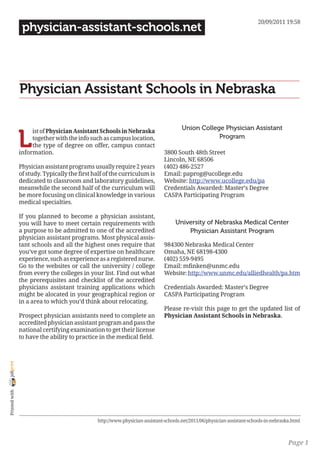 20/09/2011 19:58
                 physician-assistant-schools.net




                Physician Assistant Schools in Nebraska

                                                                                      Union College Physician Assistant

                L
                     ist of Physician Assistant Schools in Nebraska
                     together with the info such as campus location,                              Program
                     the type of degree on offer, campus contact
                information.                                                  3800 South 48th Street
                                                                              Lincoln, NE 68506
                Physician assistant programs usually require 2 years          (402) 486-2527
                of study. Typically the first half of the curriculum is       Email: paprog@ucollege.edu
                dedicated to classroom and laboratory guidelines,             Website: http://www.ucollege.edu/pa
                meanwhile the second half of the curriculum will              Credentials Awarded: Master’s Degree
                be more focusing on clinical knowledge in various             CASPA Participating Program
                medical specialties.

                If you planned to become a physician assistant,
                you will have to meet certain requirements with                    University of Nebraska Medical Center
                a purpose to be admitted to one of the accredited                      Physician Assistant Program
                physician assistant programs. Most physical assis-
                tant schools and all the highest ones require that            984300 Nebraska Medical Center
                you’ve got some degree of expertise on healthcare             Omaha, NE 68198-4300
                experience, such as experience as a registered nurse.         (402) 559-9495
                Go to the websites or call the university / college           Email: mfinken@unmc.edu
                from every the colleges in your list. Find out what           Website: http://www.unmc.edu/alliedhealth/pa.htm
                the prerequisites and checklist of the accredited
                physicians assistant training applications which              Credentials Awarded: Master’s Degree
                might be alocated in your geographical region or              CASPA Participating Program
                in a area to which you’d think about relocating.
                                                                              Please re-visit this page to get the updated list of
                Prospect physician assistants need to complete an             Physician Assistant Schools in Nebraska.
                accredited physician assistant program and pass the
                national certifying examination to get their license
                to have the ability to practice in the medical field.
joliprint
 Printed with




                                               http://www.physician-assistant-schools.net/2011/06/physician-assistant-schools-in-nebraska.html



                                                                                                                                        Page 1
 
