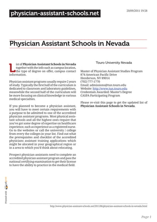 20/09/2011 19:58
                 physician-assistant-schools.net




                Physician Assistant Schools in Nevada

                                                                                            Touro University Nevada

                L
                     ist of Physician Assistant Schools in Nevada
                     together with the info such as campus location,
                     the type of degree on offer, campus contact              Master of Physician Assistant Studies Program
                information.                                                  874 American Pacific Drive
                                                                              Henderson, NV 89014
                Physician assistant programs usually require 2 years          (702) 777-1770
                of study. Typically the first half of the curriculum is       Email: admissions@tun.touro.edu
                dedicated to classroom and laboratory guidelines,             Website: http://www.tun.touro.edu
                meanwhile the second half of the curriculum will              Credentials Awarded: Master’s Degree
                be more focusing on clinical knowledge in various             CASPA Participating Program
                medical specialties.
                                                                              Please re-visit this page to get the updated list of
                If you planned to become a physician assistant,               Physician Assistant Schools in Nevada.
                you will have to meet certain requirements with
                a purpose to be admitted to one of the accredited
                physician assistant programs. Most physical assis-
                tant schools and all the highest ones require that
                you’ve got some degree of expertise on healthcare
                experience, such as experience as a registered nurse.
                Go to the websites or call the university / college
                from every the colleges in your list. Find out what
                the prerequisites and checklist of the accredited
                physicians assistant training applications which
                might be alocated in your geographical region or
                in a area to which you’d think about relocating.

                Prospect physician assistants need to complete an
                accredited physician assistant program and pass the
                national certifying examination to get their license
                to have the ability to practice in the medical field.
joliprint
 Printed with




                                                 http://www.physician-assistant-schools.net/2011/06/physician-assistant-schools-in-nevada.html



                                                                                                                                        Page 1
 