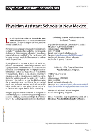 20/09/2011 19:59
                 physician-assistant-schools.net




                Physician Assistant Schools in New Mexico

                                                                                    University of New Mexico Physician

                L
                     ist of Physician Assistant Schools in New
                     Mexico together with the info such as campus                            Assistant Program
                     location, the type of degree on offer, campus
                contact information.                                          Department of Family & Community Medicine
                                                                              MSC 09 5040, 1 University of NM
                Physician assistant programs usually require 2 years          Albuquerque, NM 87131-0001
                of study. Typically the first half of the curriculum is       (505) 272-9864
                dedicated to classroom and laboratory guidelines,             Email: paprogram@salud.unm.edu
                meanwhile the second half of the curriculum will              Website: http://hsc.unm.edu/SOM/fcm/pap/
                be more focusing on clinical knowledge in various             Credentials Awarded: Master’s Degree
                medical specialties.                                          CASPA Participating Program

                If you planned to become a physician assistant,
                you will have to meet certain requirements with
                a purpose to be admitted to one of the accredited                     University of St. Francis Physician
                physician assistant programs. Most physical assis-                       Assistant Studies Program
                tant schools and all the highest ones require that
                you’ve got some degree of expertise on healthcare             4401 Silver Avenue SE
                experience, such as experience as a registered nurse.         Suite B
                Go to the websites or call the university / college           Albuquerque, NM 87108
                from every the colleges in your list. Find out what           (505) 266-5565
                the prerequisites and checklist of the accredited             Email: lgrimes@stfrancis.edu
                physicians assistant training applications which              Website: http://www.stfrancis.edu/academics/col-
                might be alocated in your geographical region or              lege-of-arts-and-science/physician-assistant-studies
                in a area to which you’d think about relocating.
                                                                              Credentials Awarded: Master’s Degree
                Prospect physician assistants need to complete an             CASPA Participating Program
                accredited physician assistant program and pass the
                national certifying examination to get their license          Please re-visit this page to get the updated list of
                to have the ability to practice in the medical field.         Physician Assistant Schools in New Mexico.
joliprint
 Printed with




                                                                          http://www.physician-assistant-schools.net/2011/06/new-mexico.html



                                                                                                                                      Page 1
 