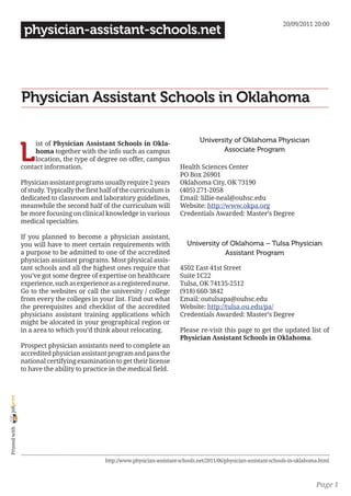20/09/2011 20:00
                 physician-assistant-schools.net




                Physician Assistant Schools in Oklahoma

                                                                                       University of Oklahoma Physician

                L
                     ist of Physician Assistant Schools in Okla-
                     homa together with the info such as campus                               Associate Program
                     location, the type of degree on offer, campus
                contact information.                                          Health Sciences Center
                                                                              PO Box 26901
                Physician assistant programs usually require 2 years          Oklahoma City, OK 73190
                of study. Typically the first half of the curriculum is       (405) 271-2058
                dedicated to classroom and laboratory guidelines,             Email: lillie-neal@ouhsc.edu
                meanwhile the second half of the curriculum will              Website: http://www.okpa.org
                be more focusing on clinical knowledge in various             Credentials Awarded: Master’s Degree
                medical specialties.

                If you planned to become a physician assistant,
                you will have to meet certain requirements with                  University of Oklahoma – Tulsa Physician
                a purpose to be admitted to one of the accredited                            Assistant Program
                physician assistant programs. Most physical assis-
                tant schools and all the highest ones require that            4502 East 41st Street
                you’ve got some degree of expertise on healthcare             Suite 1C22
                experience, such as experience as a registered nurse.         Tulsa, OK 74135-2512
                Go to the websites or call the university / college           (918) 660-3842
                from every the colleges in your list. Find out what           Email: outulsapa@ouhsc.edu
                the prerequisites and checklist of the accredited             Website: http://tulsa.ou.edu/pa/
                physicians assistant training applications which              Credentials Awarded: Master’s Degree
                might be alocated in your geographical region or
                in a area to which you’d think about relocating.              Please re-visit this page to get the updated list of
                                                                              Physician Assistant Schools in Oklahoma.
                Prospect physician assistants need to complete an
                accredited physician assistant program and pass the
                national certifying examination to get their license
                to have the ability to practice in the medical field.
joliprint
 Printed with




                                               http://www.physician-assistant-schools.net/2011/06/physician-assistant-schools-in-oklahoma.html



                                                                                                                                        Page 1
 