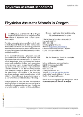 20/09/2011 20:00
                 physician-assistant-schools.net




                Physician Assistant Schools in Oregon

                                                                                   Oregon Health and Science University

                L
                     ist of Physician Assistant Schools in Oregon
                     together with the info such as campus location,                   Physician Assistant Program
                     the type of degree on offer, campus contact
                information.                                                  3181 SW Sam Jackson Park Road, GH219
                                                                              Portland, OR 97239
                Physician assistant programs usually require 2 years          (503) 494-1484
                of study. Typically the first half of the curriculum is       Email: paprgm@ohsu.edu
                dedicated to classroom and laboratory guidelines,             Website: http://www.ohsu.edu/pa/
                meanwhile the second half of the curriculum will              Credentials Awarded: Master’s Degree
                be more focusing on clinical knowledge in various             CASPA Participating Program
                medical specialties.

                If you planned to become a physician assistant,
                you will have to meet certain requirements with                     Pacific University Physician Assistant
                a purpose to be admitted to one of the accredited                                 Program
                physician assistant programs. Most physical assis-
                tant schools and all the highest ones require that            School of Physician Assistant Studies
                you’ve got some degree of expertise on healthcare             222 SE 8th Avenue, Suite 551
                experience, such as experience as a registered nurse.         Hillsboro, OR 97123
                Go to the websites or call the university / college           (503) 352-7272
                from every the colleges in your list. Find out what           Email: pa@pacificu.edu
                the prerequisites and checklist of the accredited             Website: http://www.pacificu.edu/pa/
                physicians assistant training applications which              Credentials Awarded: Master’s Degree
                might be alocated in your geographical region or              CASPA Participating Program
                in a area to which you’d think about relocating.
                                                                              Please re-visit this page to get the updated list of
                Prospect physician assistants need to complete an             Physician Assistant Schools in Oregon.
                accredited physician assistant program and pass the
                national certifying examination to get their license
                to have the ability to practice in the medical field.
joliprint
 Printed with




                                                 http://www.physician-assistant-schools.net/2011/06/physician-assistant-schools-in-oregon.html



                                                                                                                                        Page 1
 