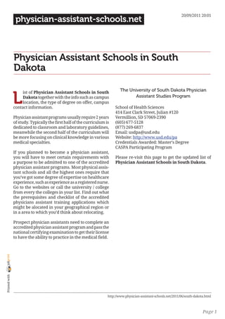 20/09/2011 20:01
                 physician-assistant-schools.net



                Physician Assistant Schools in South
                Dakota

                                                                              The University of South Dakota Physician

                L
                     ist of Physician Assistant Schools in South
                     Dakota together with the info such as campus                    Assistant Studies Program
                     location, the type of degree on offer, campus
                contact information.                                       School of Health Sciences
                                                                           414 East Clark Street, Julian #120
                Physician assistant programs usually require 2 years       Vermillion, SD 57069-2390
                of study. Typically the first half of the curriculum is    (605) 677-5128
                dedicated to classroom and laboratory guidelines,          (877) 269-6837
                meanwhile the second half of the curriculum will           Email: usdpa@usd.edu
                be more focusing on clinical knowledge in various          Website: http://www.usd.edu/pa
                medical specialties.                                       Credentials Awarded: Master’s Degree
                                                                           CASPA Participating Program
                If you planned to become a physician assistant,
                you will have to meet certain requirements with            Please re-visit this page to get the updated list of
                a purpose to be admitted to one of the accredited          Physician Assistant Schools in South Dakota.
                physician assistant programs. Most physical assis-
                tant schools and all the highest ones require that
                you’ve got some degree of expertise on healthcare
                experience, such as experience as a registered nurse.
                Go to the websites or call the university / college
                from every the colleges in your list. Find out what
                the prerequisites and checklist of the accredited
                physicians assistant training applications which
                might be alocated in your geographical region or
                in a area to which you’d think about relocating.

                Prospect physician assistants need to complete an
                accredited physician assistant program and pass the
                national certifying examination to get their license
                to have the ability to practice in the medical field.
joliprint
 Printed with




                                                                      http://www.physician-assistant-schools.net/2011/06/south-dakota.html



                                                                                                                                    Page 1
 