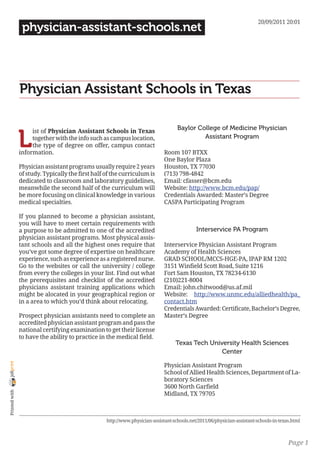 20/09/2011 20:01
                 physician-assistant-schools.net




                Physician Assistant Schools in Texas

                                                                                    Baylor College of Medicine Physician

                L
                     ist of Physician Assistant Schools in Texas
                     together with the info such as campus location,                         Assistant Program
                     the type of degree on offer, campus contact
                information.                                                  Room 107 BTXX
                                                                              One Baylor Plaza
                Physician assistant programs usually require 2 years          Houston, TX 77030
                of study. Typically the first half of the curriculum is       (713) 798-4842
                dedicated to classroom and laboratory guidelines,             Email: cfasser@bcm.edu
                meanwhile the second half of the curriculum will              Website: http://www.bcm.edu/pap/
                be more focusing on clinical knowledge in various             Credentials Awarded: Master’s Degree
                medical specialties.                                          CASPA Participating Program

                If you planned to become a physician assistant,
                you will have to meet certain requirements with
                a purpose to be admitted to one of the accredited                            Interservice PA Program
                physician assistant programs. Most physical assis-
                tant schools and all the highest ones require that            Interservice Physician Assistant Program
                you’ve got some degree of expertise on healthcare             Academy of Health Sciences
                experience, such as experience as a registered nurse.         GRAD SCHOOL/MCCS-HGE-PA, IPAP RM 1202
                Go to the websites or call the university / college           3151 Winfield Scott Road, Suite 1216
                from every the colleges in your list. Find out what           Fort Sam Houston, TX 78234-6130
                the prerequisites and checklist of the accredited             (210)221-8004
                physicians assistant training applications which              Email: john.chitwood@us.af.mil
                might be alocated in your geographical region or              Website: http://www.unmc.edu/alliedhealth/pa_
                in a area to which you’d think about relocating.              contact.htm
                                                                              Credentials Awarded: Certificate, Bachelor’s Degree,
                Prospect physician assistants need to complete an             Master’s Degree
                accredited physician assistant program and pass the
                national certifying examination to get their license
                to have the ability to practice in the medical field.
                                                                                   Texas Tech University Health Sciences
                                                                                                  Center
joliprint




                                                                              Physician Assistant Program
                                                                              School of Allied Health Sciences, Department of La-
                                                                              boratory Sciences
                                                                              3600 North Garfield
 Printed with




                                                                              Midland, TX 79705



                                                   http://www.physician-assistant-schools.net/2011/06/physician-assistant-schools-in-texas.html



                                                                                                                                         Page 1
 