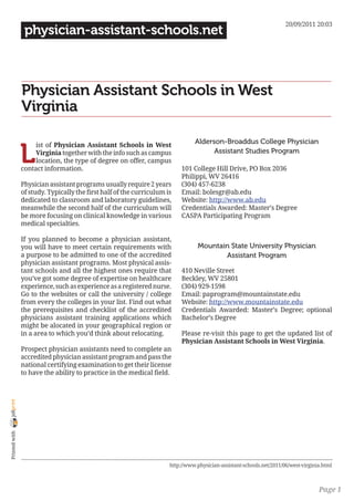 20/09/2011 20:03
                 physician-assistant-schools.net



                Physician Assistant Schools in West
                Virginia

                                                                                Alderson-Broaddus College Physician

                L
                     ist of Physician Assistant Schools in West
                     Virginia together with the info such as campus                   Assistant Studies Program
                     location, the type of degree on offer, campus
                contact information.                                       101 College Hill Drive, PO Box 2036
                                                                           Philippi, WV 26416
                Physician assistant programs usually require 2 years       (304) 457-6238
                of study. Typically the first half of the curriculum is    Email: bolesgr@ab.edu
                dedicated to classroom and laboratory guidelines,          Website: http://www.ab.edu
                meanwhile the second half of the curriculum will           Credentials Awarded: Master’s Degree
                be more focusing on clinical knowledge in various          CASPA Participating Program
                medical specialties.

                If you planned to become a physician assistant,
                you will have to meet certain requirements with                  Mountain State University Physician
                a purpose to be admitted to one of the accredited                       Assistant Program
                physician assistant programs. Most physical assis-
                tant schools and all the highest ones require that         410 Neville Street
                you’ve got some degree of expertise on healthcare          Beckley, WV 25801
                experience, such as experience as a registered nurse.      (304) 929-1598
                Go to the websites or call the university / college        Email: paprogram@mountainstate.edu
                from every the colleges in your list. Find out what        Website: http://www.mountainstate.edu
                the prerequisites and checklist of the accredited          Credentials Awarded: Master’s Degree; optional
                physicians assistant training applications which           Bachelor’s Degree
                might be alocated in your geographical region or
                in a area to which you’d think about relocating.           Please re-visit this page to get the updated list of
                                                                           Physician Assistant Schools in West Virginia.
                Prospect physician assistants need to complete an
                accredited physician assistant program and pass the
                national certifying examination to get their license
                to have the ability to practice in the medical field.
joliprint
 Printed with




                                                                      http://www.physician-assistant-schools.net/2011/06/west-virginia.html



                                                                                                                                     Page 1
 