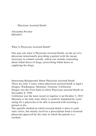 Physician Assisted Death
Alexandra Preston
HSA4431
What is Physician Assisted Death?
One may ask what is Physician Assisted Death, its the act of a
physician intentionally providing a patient with the means
necessary to commit suicide, which can include counseling
about lethal doses of drugs, prescribing lethal doses or
supplying the drugs.
Interesting Background About Physician Assisted Death
There are only 5 states where physician assisted death is legal (
Oregon, Washington, Montana, Vermont, California)
Oregon was the First State to allow Physician assisted Death on
November 8, 1994
California was the most recent to legalize it on October 5, 2015
Montana is the only state where it could be mandated by court
ruling for a physician to be able to proceed with assisting a
patient to die.
The specific method in which assisted death is done in each
state varies, but mainly involves a prescription from a licensed
physician approved by the state in which the patient is a
resident.
 