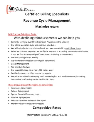 Certified Billing Specialists
                 Revenue Cycle Management
                               Maximize return

MD Practice Solutions Facts:
       With declining reimbursements we can help you
   Currently servicing over 80 independent Physicians in the Midwest
   Our billing specialists build and maintain schedules
   We will not adjust a procedure off until we have appealed it – up to three times
   When we post our payments we verify the payment is according to the contracted rates,
    if not, we find out why and get if reapproved according to the contract
   We hold coding classes weekly
   We will help you meet or exceed your benchmarks
   Denial Management
   Fee Schedule Analysis
   Our largest Urology client has 1,000 claims a day
   Certified coders – certified to code op reports
   We pride ourselves in recouping and uncovering lost and hidden revenue; increasing
    bottom line profitability for our healthcare clients

These are just a few of the reports we can provide:
 Insurance Aging report
 Patient Aging report
 System Financial Summary report
 Total AR Aging report
 Practice Financials by Service Site report
 Monthly Revenue Productivity report

                            Competitive Rates
                     MD Practice Solutions 708.273.3731
 