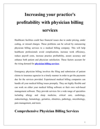 Increasing your practice's
  profitability with physician billing
                              services
Healthcare facilities could face financial issues due to under pricing, under
coding, or missed charges. These problems can be solved by outsourcing
physician billing services to a medical billing company. This will help
healthcare professionals avoid complications, increase work efficiency,
reduce payroll costs, increase practice profitability, assure accuracy and
enhance both patient and physician satisfaction. These factors account for
the rising demand for physician billing services.


Emergency physician billing involves the filing and submission of patient
claims to insurance agencies in a timely manner in order to get the payments
due for the services provided. Experienced medical billing companies can
handle all your medical billing issues promptly. They are highly flexible and
can work on either your medical billing software or their own web-based
management software. They provide services for a wide range of specialties
including   allergy   and   sleep   medicine,   critical   care,   cardiology,
endocrinology, hematology, geriatrics, obstetrics, pathology, microbiology,
pain management, and more.


Comprehensive Physician Billing Services

                                                                             1
 