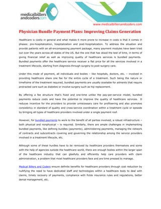 www.medicalbillersandcoders.com

Physician Bundle Payment Plans: Improving Claims Generation
Healthcare is costly in general and what makes it more prone to increase in costs is that it comes in
phases: pre-hospitalization, hospitalization and post-hospitalization. To address the situation and
provide patients with an all-encompassing payment package, many payment modules have been tried
out over the years across all states of the US. But the one that has stood the test of time, in terms of
giving financial relief as well as improving quality of healthcare services is bundled payments.
Bundled payments offer the healthcare service receiver a flat price for all the services involved in a
treatment lifecycle, starting from diagnosis through surgery to post-surgery care.


Under this mode of payment, all individuals and bodies – like hospitals, doctors, etc. – involved in
providing healthcare share one fee for the entire cycle of a treatment. Such being the nature or
timeframe of the treatment required, bundled payments are usually available for ailments that require
protracted care such as diabetes or involve surgery such as hip replacement.


By offering a fee structure that’s fixed and one-time unlike the pay-per-service model, bundled
payments reduce costs and have the potential to improve the quality of healthcare services.           It
reduces incentive for the providers to provide unnecessary care for profiteering and also promotes
consistency in standard of quality and cross-service coordination within a treatment cycle or episode
by bringing all types of healthcare providers involved under a single payment roof.


However, for bundled payments to work to the benefit of all parties involved, a robust infrastructure –
both physical and nonphysical – is required. Similarly, there are ample challenges in implementing
bundled payments, like defining bundles (payments), administering payments, managing the network
of contracts and subcontracts covering and governing the relationship among the service providers
involved in a treatment lifecycle, etc.


Although some of these hurdles have to be removed by healthcare providers themselves and some
with the help of agencies outside the healthcare world, there are enough bodies within the larger span
of the healthcare industry that can gleefully and efficiently help care providers with claim
administration, a problem that most healthcare providers face and are time pressed to manage.


Medical Billers and Coders ensure definite benefits for healthcare providers through cost reduction by
nullifying the need to have dedicated staff and technologies within a healthcare body to deal with
claims, timely recovery of payments, compliance with fickle insurance rules and regulations, better
denial management, etc.
 