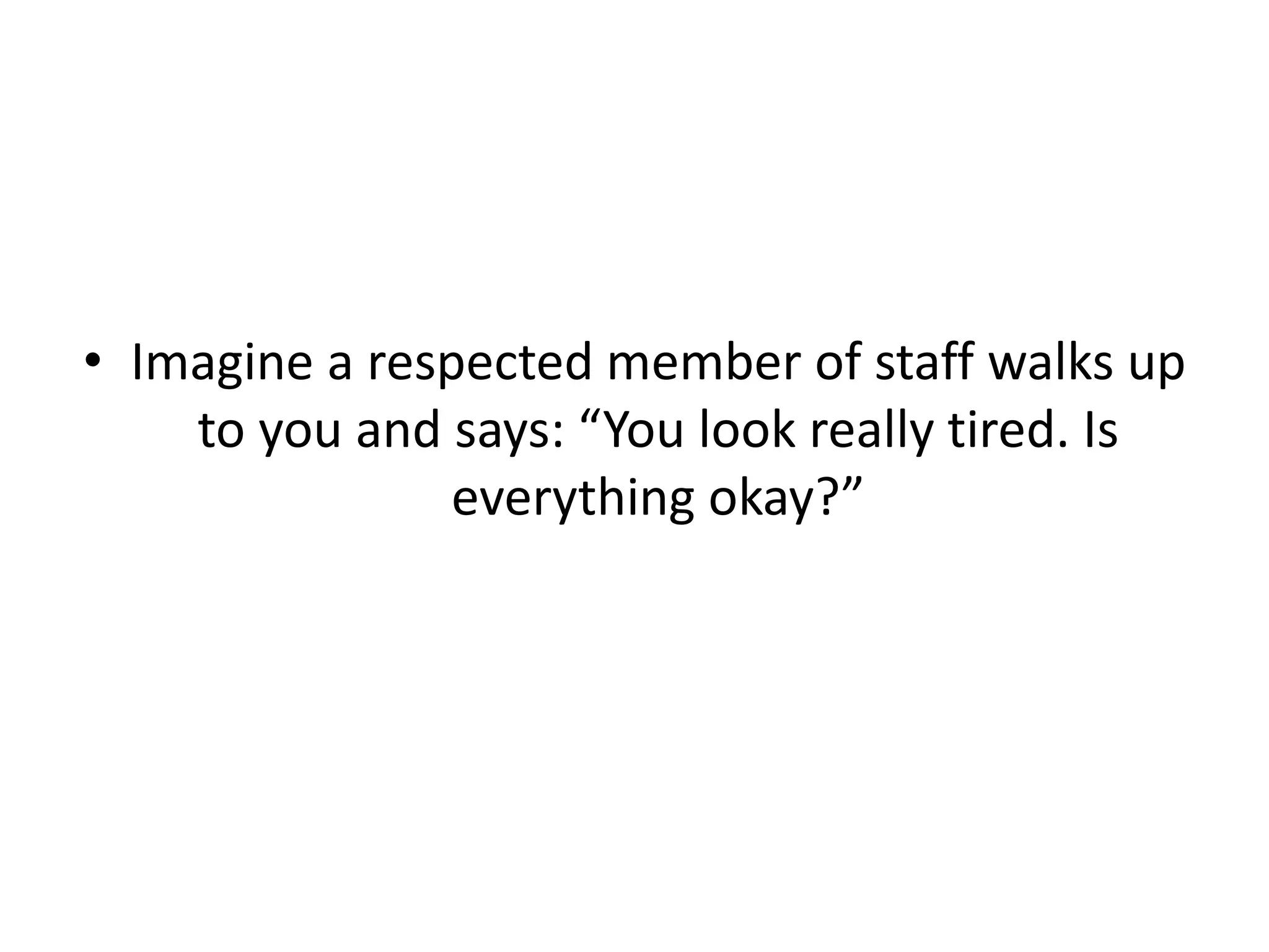 • Imagine a respected member of staff walks up
to you and says: “You look really tired. Is
everything okay?”
 