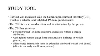 STUDY TOOL
• Burnout was measured with the Copenhagen Burnout Inventory(CBI),
which is a reliable and validated 19-item questionnaire.
• The CBI focuses on exhaustion and its attribution by the person.
• The CBI has scales on
• personal burnout (six items on general exhaustion without a specific
attribution),
• work-related burnout (seven items on exhaustion attributed to work in
general), and
• client-related burnout (six items on exhaustion attributed to work with clients)
(client in our study would mean patients).
 