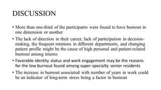DISCUSSION
• More than one-third of the participants were found to have burnout in
one dimension or another
• The lack of direction in their career, lack of participation in decision-
making, the frequent rotations in different departments, and changing
patient profile might be the cause of high personal and patient-related
burnout among interns
• Favorable identity status and work engagement may be the reasons
for the low burnout found among super-specialty senior residents
• The increase in burnout associated with number of years in work could
be an indicator of long-term stress being a factor in burnout
 