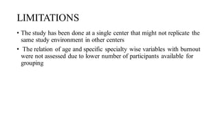 LIMITATIONS
• The study has been done at a single center that might not replicate the
same study environment in other centers
• The relation of age and specific specialty wise variables with burnout
were not assessed due to lower number of participants available for
grouping
 