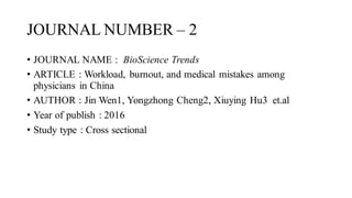 JOURNAL NUMBER – 2
• JOURNAL NAME : BioScience Trends
• ARTICLE : Workload, burnout, and medical mistakes among
physicians in China
• AUTHOR : Jin Wen1, Yongzhong Cheng2, Xiuying Hu3 et.al
• Year of publish : 2016
• Study type : Cross sectional
 