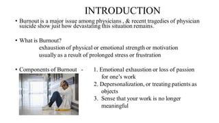 INTRODUCTION
• Burnout is a major issue among physicians , & recent tragedies of physician
suicide show just how devastating this situation remains.
• What is Burnout?
exhaustion of physical or emotional strength or motivation
usually as a result of prolonged stress or frustration
• Components of Burnout - 1. Emotional exhaustion or loss of passion
for one’s work
2. Depersonalization, or treating patients as
objects
3. Sense that your work is no longer
meaningful
 