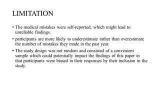 LIMITATION
• The medical mistakes were self-reported, which might lead to
unreliable findings.
• participants are more likely to underestimate rather than overestimate
the number of mistakes they made in the past year.
• The study design was not random and consisted of a convenient
sample which could potentially impact the findings of this paper in
that participants were biased in their responses by their inclusion in the
study.
 