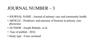 JOURNAL NUMBER – 3
• JOURNAL NAME : Journal of primary care and community health
• ARTICLE : Predictors and outcome of burnout in primary care
physicians
• AUTHOR : Joseph Rabatin, et al.
• Year of publish : 2016
• Study type : Cross sectional
 