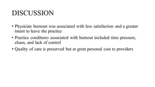 DISCUSSION
• Physician burnout was associated with less satisfaction and a greater
intent to leave the practice
• Practice conditions associated with burnout included time pressure,
chaos, and lack of control
• Quality of care is preserved but at great personal cost to providers
 