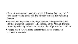• Burnout was measured using the Maslach Burnout Inventory, a 22-
item questionnaire considered the criterion standard for measuring
burnout
• we classified physicians with a high score on the depersonalization
(DP) or emotional exhaustion (EE) subscale of the Maslach Burnout
Inventory as having at least one manifestation of professional burnout
• Fatigue was measured using a standardized linear analog self-
assessment question
 