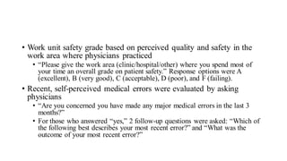 • Work unit safety grade based on perceived quality and safety in the
work area where physicians practiced
• “Please give the work area (clinic/hospital/other) where you spend most of
your time an overall grade on patient safety.” Response options were A
(excellent), B (very good), C (acceptable), D (poor), and F (failing).
• Recent, self-perceived medical errors were evaluated by asking
physicians
• “Are you concerned you have made any major medical errors in the last 3
months?”
• For those who answered “yes,” 2 follow-up questions were asked: “Which of
the following best describes your most recent error?” and “What was the
outcome of your most recent error?”
 